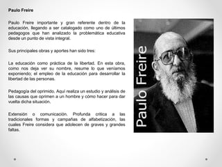Paulo Freire
Paulo Freire importante y gran referente dentro de la
educación, llegando a ser catalogado como uno de últimos
pedagogos que han analizado la problemática educativa
desde un punto de vista integral.
Sus principales obras y aportes han sido tres:
La educación como práctica de la libertad. En esta obra,
como nos deja ver su nombre, resume lo que veníamos
exponiendo; el empleo de la educación para desarrollar la
libertad de las personas.
Pedagogía del oprimido. Aquí realiza un estudio y análisis de
las causas que oprimen a un hombre y cómo hacer para dar
vuelta dicha situación.
Extensión o comunicación. Profunda critica a las
tradicionales formas y campañas de alfabetización, las
cuales Freire considera que adolecen de graves y grandes
faltas.
 