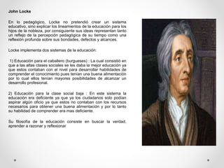 John Locke
En lo pedagógico, Locke no pretendió crear un sistema
educativo, sino explicar los lineamientos de la educación para los
hijos de la nobleza, por consiguiente sus ideas representan tanto
un reflejo de la percepción pedagógica de su tiempo como una
reflexión profunda sobre sus bondades, defectos y alcances.
Locke implementa dos sistemas de la educación:
1) Educación para el caballero (burgueses) : La cual consistió en
que a las altas clases sociales se les daba la mejor educación ya
que estos contaban con el nivel para desarrollar habilidades de
comprender el conocimiento pues tenían una buena alimentación
por lo cual ellos tenían mayores posibilidades de alcanzar un
desarrollo profesional.
2) Educación para la clase social baja : En este sistema la
educación era deficiente ya que ya los ciudadanos solo podían
aspirar algún oficio ya que estos no contaban con los recursos
necesarios para obtener una buena alimentación y por lo tanto
su habilidad de comprender era mas deficiente.
Su filosofía de la educación consiste en buscar la verdad,
aprender a razonar y reflexionar
 