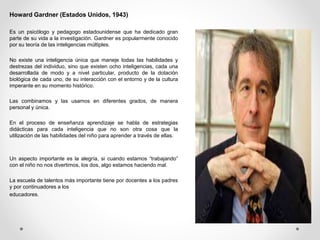 Howard Gardner (Estados Unidos, 1943)
Es un psicólogo y pedagogo estadounidense que ha dedicado gran
parte de su vida a la investigación. Gardner es popularmente conocido
por su teoría de las inteligencias múltiples.
No existe una inteligencia única que maneje todas las habilidades y
destrezas del individuo, sino que existen ocho inteligencias, cada una
desarrollada de modo y a nivel particular, producto de la dotación
biológica de cada uno, de su interacción con el entorno y de la cultura
imperante en su momento histórico.
Las combinamos y las usamos en diferentes grados, de manera
personal y única.
En el proceso de enseñanza aprendizaje se habla de estrategias
didácticas para cada inteligencia que no son otra cosa que la
utilización de las habilidades del niño para aprender a través de ellas.
Un aspecto importante es la alegría, si cuando estamos “trabajando”
con el niño no nos divertimos, los dos, algo estamos haciendo mal.
La escuela de talentos más importante tiene por docentes a los padres
y por continuadores a los
educadores.
 