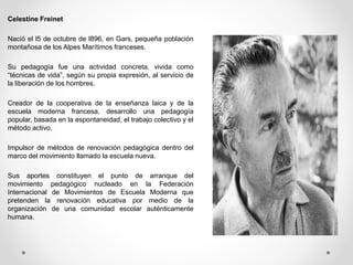 Celestine Freinet
Nació el l5 de octubre de l896, en Gars, pequeña población
montañosa de los Alpes Marítimos franceses.
Su pedagogía fue una actividad concreta, vivida como
“técnicas de vida”, según su propia expresión, al servicio de
la liberación de los hombres.
Creador de la cooperativa de la enseñanza laica y de la
escuela moderna francesa, desarrollo una pedagogía
popular, basada en la espontaneidad, el trabajo colectivo y el
método activo.
Impulsor de métodos de renovación pedagógica dentro del
marco del movimiento llamado la escuela nueva.
Sus aportes constituyen el punto de arranque del
movimiento pedagógico nucleado en la Federación
Internacional de Movimientos de Escuela Moderna que
pretenden la renovación educativa por medio de la
organización de una comunidad escolar auténticamente
humana.
 