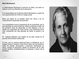 Maria Montessori
La Metodología Montessori comenzó en Italia y es tanto un
método como una filosofía de la educación.
Fue desarrollada por la Doctora María Montessori, a partir de
sus experiencias con niños en riesgo social.
Basó sus ideas en el respeto hacia los niños y en su
impresionante capacidad de aprender.
Los consideraba como la esperanza de la humanidad, por lo
que dándoles la oportunidad de utilizar la libertad a partir de
los primeros años de desarrollo, el niño llegaría a ser un
adulto con capacidad de hacer frente a los problemas de la
vida, incluyendo los más grandes de todos, la guerra y la
paz.
El material didáctico que diseñó es de gran ayuda en el
período de formación preescolar.
El niño, con su enorme potencial físico e intelectual, es un
milagro frente a nosotros. Este hecho debe ser transmitido a
todos los padres, educadores y personas interesadas en
niños, porque la educación desde el comienzo de la vida
podría cambiar verdaderamente el presente y futuro de la
sociedad.
 