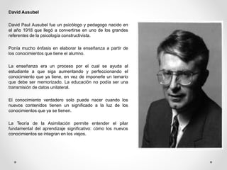 David Ausubel
David Paul Ausubel fue un psicólogo y pedagogo nacido en
el año 1918 que llegó a convertirse en uno de los grandes
referentes de la psicología constructivista.
Ponía mucho énfasis en elaborar la enseñanza a partir de
los conocimientos que tiene el alumno.
La enseñanza era un proceso por el cual se ayuda al
estudiante a que siga aumentando y perfeccionando el
conocimiento que ya tiene, en vez de imponerle un temario
que debe ser memorizado. La educación no podía ser una
transmisión de datos unilateral.
El conocimiento verdadero solo puede nacer cuando los
nuevos contenidos tienen un significado a la luz de los
conocimientos que ya se tienen.
La Teoría de la Asimilación permite entender el pilar
fundamental del aprendizaje significativo: cómo los nuevos
conocimientos se integran en los viejos.
 
