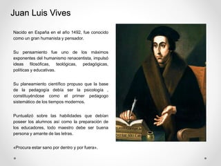 Juan Luis Vives
Nacido en España en el año 1492, fue conocido
como un gran humanista y pensador.
Su pensamiento fue uno de los máximos
exponentes del humanismo renacentista, impulsó
ideas filosóficas, teológicas, pedagógicas,
políticas y educativas.
Su planeamiento científico propuso que la base
de la pedagogía debía ser la psicología ,
constituyéndose como el primer pedagogo
sistemático de los tiempos modernos.
Puntualizó sobre las habilidades que debían
poseer los alumnos así como la preparación de
los educadores, todo maestro debe ser buena
persona y amante de las letras.
«Procura estar sano por dentro y por fuera».
 