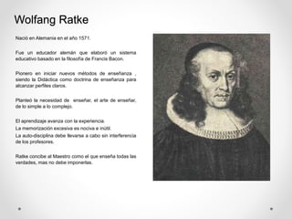Wolfang Ratke
Nació en Alemania en el año 1571.
Fue un educador alemán que elaboró un sistema
educativo basado en la filosofía de Francis Bacon.
Pionero en iniciar nuevos métodos de enseñanza ,
siendo la Didáctica como doctrina de enseñanza para
alcanzar perfiles claros.
Planteó la necesidad de enseñar, el arte de enseñar,
de lo simple a lo complejo.
El aprendizaje avanza con la experiencia.
La memorización excesiva es nociva e inútil.
La auto-disciplina debe llevarse a cabo sin interferencia
de los profesores.
Ratke concibe al Maestro como el que enseña todas las
verdades, mas no debe imponerlas.
 