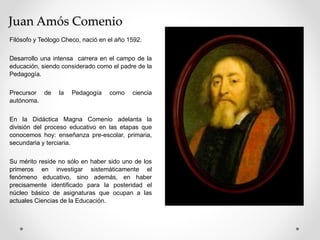 Juan Amós Comenio
Filósofo y Teólogo Checo, nació en el año 1592.
Desarrollo una intensa carrera en el campo de la
educación, siendo considerado como el padre de la
Pedagogía.
Precursor de la Pedagogía como ciencia
autónoma.
En la Didáctica Magna Comenio adelanta la
división del proceso educativo en las etapas que
conocemos hoy: enseñanza pre-escolar, primaria,
secundaria y terciaria.
Su mérito reside no sólo en haber sido uno de los
primeros en investigar sistemáticamente el
fenómeno educativo, sino además, en haber
precisamente identificado para la posteridad el
núcleo básico de asignaturas que ocupan a las
actuales Ciencias de la Educación.
 