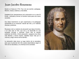 Juan Jacobo Rousseau
Nación en Suiza en 1712. Fue a la vez escritor, pedagogo,
filósofo, músico, botánico y naturalista.
Estableció las características de la educación en su obra El
Emilio, enfocado a formar un hombre nuevo para una nueva
sociedad.
Sus ideas imprimieron un giro copernicano a la pedagogía
centrándola en la evolución natural del niño y en materias
directas y prácticas.
Rousseau creó un sistema de educación que deja al hombre,
o en este caso al niño, que viva y se desarrolle en una
sociedad corrupta y oprimida. Como dice el estudio
preliminar de Emilio, o De la educación: «asignad a los niños
más libertad y menos imperio, dejadles hacer más por sí
mismos y exigir menos de los demás».
La educación debe tener su lugar dentro de la naturaleza
para que el potencial del niño pueda desarrollarse según el
ritmo de la naturaleza y no al tiempo de la sociedad.
 