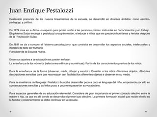 Juan Enrique Pestalozzi
Destacado precursor de los nuevos lineamientos de la escuela, se desarrolló en diversos ámbitos: como escritor-
pedagogo y político.
En 1774 crea en su finca un espacio para poder recibir a las personas pobres: instruirlas en conocimientos y en trabajo.
El gobierno Suizo encarga a pestalozzi una gran misión: el educar a niños que se quedaron huérfanos y heridos después
de la Revolución Suiza.
En 1811 se da a conocer el “sistema pestalozziano, que consistía en desarrollar los aspectos sociales, intelectuales y
morales de todo ser humano.
Fundador de la Escuela Nueva.
Entre sus aportes a la educación se pueden señalar:
La enseñanza de los números (relaciones métricas y numéricas): Partía de los conocimientos previos de los niños.
Para la enseñanza de la forma (observar, medir, dibujar y escribir): Enseñar a los niños diferentes objetos, dándoles
descripciones sencillas para que reconozcan con facilidad los diferentes objetos a observar en su medio.
Para la enseñanza del lenguaje: Pestalozzi buscaba desarrollar poco a poco el lenguaje del niño, empezando por ello en
conversaciones sencillas y así ellos poco a poco enriquecerían su vocabulario.
Para aspectos generales de su educación elemental: Considera de gran importancia el primer contacto afectivo entre la
madre e hijo, ya que es allí donde se desarrolla el primer lazo afectivo. La primera formación social que recibe el niño es
la familia y posteriormente se debe continuar en la escuela.
 