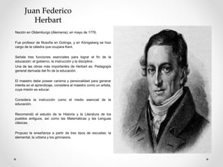 Juan Federico
Herbart
Nación en Oldemburgo (Alemania), en mayo de 1776.
Fue profesor de filosofía en Gotinga, y en Königsberg se hizo
cargo de la cátedra que ocupara Kant.
Señala tres funciones esenciales para lograr el fin de la
educación: el gobierno, la instrucción y la disciplina .
Una de las obras más importantes de Herbart es: Pedagogía
general derivada del fin de la educación.
El maestro debe poseer carisma y personalidad para generar
interés en el aprendizaje, considera al maestro como un artista,
cuya misión es educar.
Considera la instrucción como el medio esencial de la
educación.
Recomendó el estudio de la Historia y la Literatura de los
pueblos antiguos, así como las Matemáticas y las Lenguas
clásicas.
Propuso la enseñanza a partir de tres tipos de escuelas: la
elemental, la urbana y los gimnasios.
 