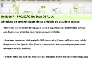 Unidade 7 - PROJEÇÃO NA SALA DE AULA 
Objetivos de aprendizagem desta unidade de estudo e prática: 
•Identificar características da linguagem visual e os princípios de diagramação e design 
que devem estar presentes ao preparar uma apresentação; 
• Conhecer os recursos básicos do site Slideshare e de softwares utilizados para edição 
de apresentações digitais, identificando a importância das etapas de planejamento de 
uma apresentação em slides; 
• Discutir sobre as possibilidades de uso das projeções multimídia na prática pedagógica; 
 