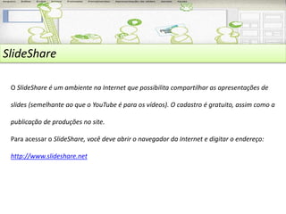 SlideShare 
O SlideShare é um ambiente na Internet que possibilita compartilhar as apresentações de 
slides (semelhante ao que o YouTube é para os vídeos). O cadastro é gratuito, assim como a 
publicação de produções no site. 
Para acessar o SlideShare, você deve abrir o navegador da Internet e digitar o endereço: 
http://www.slideshare.net 
 