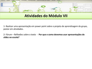 Atividades do Módulo VII 
1- Realizar uma apresentação em power point sobre o projeto de aprendizagem do grupo, 
postar em atividades. 
2- Fórum – Reflexões sobre o texto - Por que e como devemos usar apresentações de 
slides na escola? 
