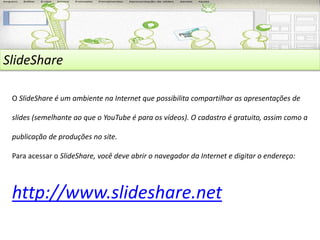 SlideShare 
O SlideShare é um ambiente na Internet que possibilita compartilhar as apresentações de 
slides (semelhante ao que o YouTube é para os vídeos). O cadastro é gratuito, assim como a 
publicação de produções no site. 
Para acessar o SlideShare, você deve abrir o navegador da Internet e digitar o endereço: 
http://www.slideshare.net 
 