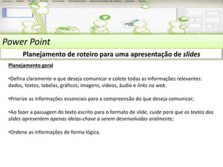 Power Point 
Planejamento de roteiro para uma apresentação de slides 
Planejamento geral 
•Defina claramente o que deseja comunicar e colete todas as informações relevantes: 
dados, textos, tabelas, gráficos, imagens, vídeos, áudio e links na web. 
•Priorize as informações essenciais para a compreensão do que deseja comunicar; 
•Ao fazer a passagem do texto escrito para o formato de slide, cuide para que os textos dos 
slides apresentem apenas ideias-chave a serem desenvolvidas oralmente; 
•Ordene as informações de forma lógica. 
 
