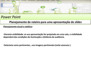 Power Point 
Planejamento de roteiro para uma apresentação de slides 
Planejamento visual e estético: 
•Garanta visibilidade: se sua apresentação for projetada em uma sala, a visibilidade 
dependerá das condições de iluminação e distância da audiência. 
•Selecione cores pertinentes , use imagens pertinentes (evite excessos ). 
 
