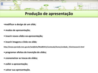 Produção de apresentação 
•modificar o design de um slide; 
• modos de apresentação; 
• inserir novos slides na apresentação; 
• inserir imagens e links no slide; 
http://www.eproinfo.mec.gov.br/webfolio/Mod85411/conteudo/home/unidade_7/animacao11.html 
• programar efeitos de transição de slides; 
• cronometrar as trocas de slides; 
• exibir a apresentação; 
• salvar sua apresentação. 
 