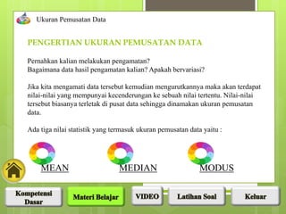 Pernahkan kalian melakukan pengamatan?
Bagaimana data hasil pengamatan kalian? Apakah bervariasi?
Jika kita mengamati data tersebut kemudian mengurutkannya maka akan terdapat
nilai-nilai yang mempunyai kecenderungan ke sebuah nilai tertentu. Nilai-nilai
tersebut biasanya terletak di pusat data sehingga dinamakan ukuran pemusatan
data.
Ada tiga nilai statistik yang termasuk ukuran pemusatan data yaitu :
PENGERTIAN UKURAN PEMUSATAN DATA
Ukuran Pemusatan Data
MEAN MEDIAN MODUS
 