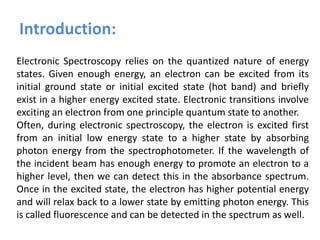Electronic Spectroscopy relies on the quantized nature of energy
states. Given enough energy, an electron can be excited from its
initial ground state or initial excited state (hot band) and briefly
exist in a higher energy excited state. Electronic transitions involve
exciting an electron from one principle quantum state to another.
Often, during electronic spectroscopy, the electron is excited first
from an initial low energy state to a higher state by absorbing
photon energy from the spectrophotometer. If the wavelength of
the incident beam has enough energy to promote an electron to a
higher level, then we can detect this in the absorbance spectrum.
Once in the excited state, the electron has higher potential energy
and will relax back to a lower state by emitting photon energy. This
is called fluorescence and can be detected in the spectrum as well.
Introduction:
 