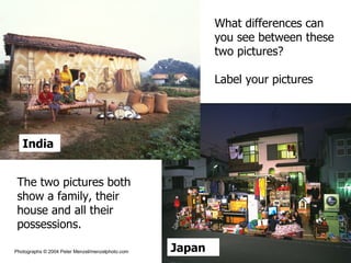 India Japan What differences can you see between these two pictures? Label your pictures The two pictures both show a family, their house and all their possessions. Photographs © 2004 Peter Menzel/menzelphoto.com 