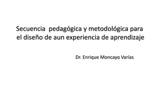 Secuencia pedagógica y metodológica para
el diseño de aun experiencia de aprendizaje
Dr. Enrique Moncayo Varías
 
