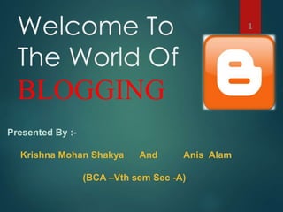 Welcome To 
The World Of 
BLOGGING 
1 
Presented By :- 
Krishna Mohan Shakya And Anis Alam 
(BCA –Vth sem Sec -A) 
 