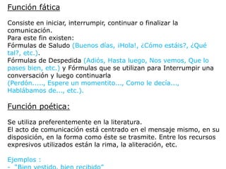 Función fática
Consiste en iniciar, interrumpir, continuar o finalizar la
comunicación.
Para este fin existen:
Fórmulas de Saludo (Buenos días, ¡Hola!, ¿Cómo estáis?, ¿Qué
tal?, etc.).
Fórmulas de Despedida (Adiós, Hasta luego, Nos vemos, Que lo
pases bien, etc.) y Fórmulas que se utilizan para Interrumpir una
conversación y luego continuarla
(Perdón....., Espere un momentito..., Como le decía...,
Hablábamos de..., etc.).
Función poética:
Se utiliza preferentemente en la literatura.
El acto de comunicación está centrado en el mensaje mismo, en su
disposición, en la forma como éste se trasmite. Entre los recursos
expresivos utilizados están la rima, la aliteración, etc.
Ejemplos :
 