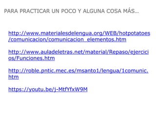 http://www.materialesdelengua.org/WEB/hotpotatoes
/comunicacion/comunicacion_elementos.htm
http://www.auladeletras.net/material/Repaso/ejercici
os/Funciones.htm
http://roble.pntic.mec.es/msanto1/lengua/1comunic.
htm
https://youtu.be/j-MtfYfxW9M
PARA PRACTICAR UN POCO Y ALGUNA COSA MÁS…
 