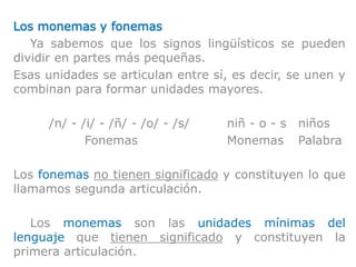 Los monemas y fonemas
Ya sabemos que los signos lingüísticos se pueden
dividir en partes más pequeñas.
Esas unidades se articulan entre sí, es decir, se unen y
combinan para formar unidades mayores.
/n/ - /i/ - /ñ/ - /o/ - /s/ niñ - o - s niños
Fonemas Monemas Palabra
Los fonemas no tienen significado y constituyen lo que
llamamos segunda articulación.
Los monemas son las unidades mínimas del
lenguaje que tienen significado y constituyen la
primera articulación.
 