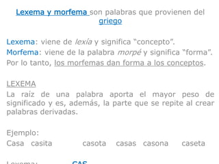 Lexema y morfema son palabras que provienen del
griego
Lexema: viene de lexía y significa “concepto”.
Morfema: viene de la palabra morpé y significa “forma”.
Por lo tanto, los morfemas dan forma a los conceptos.
LEXEMA
La raíz de una palabra aporta el mayor peso de
significado y es, además, la parte que se repite al crear
palabras derivadas.
Ejemplo:
Casa casita casota casas casona caseta
 