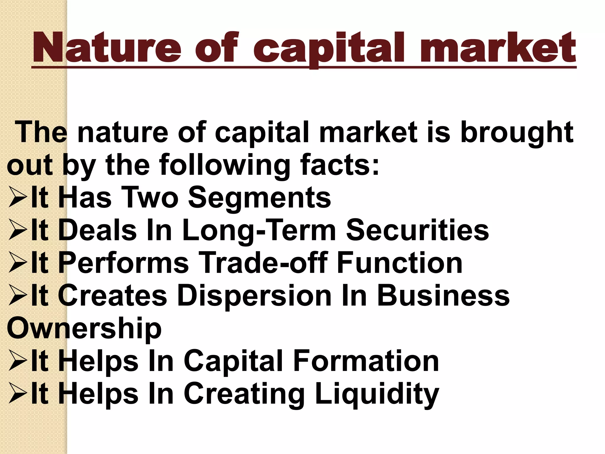 Nature of capital market
The nature of capital market is brought
out by the following facts:
It Has Two Segments
It Deals In Long-Term Securities
It Performs Trade-off Function
It Creates Dispersion In Business
Ownership
It Helps In Capital Formation
It Helps In Creating Liquidity
 