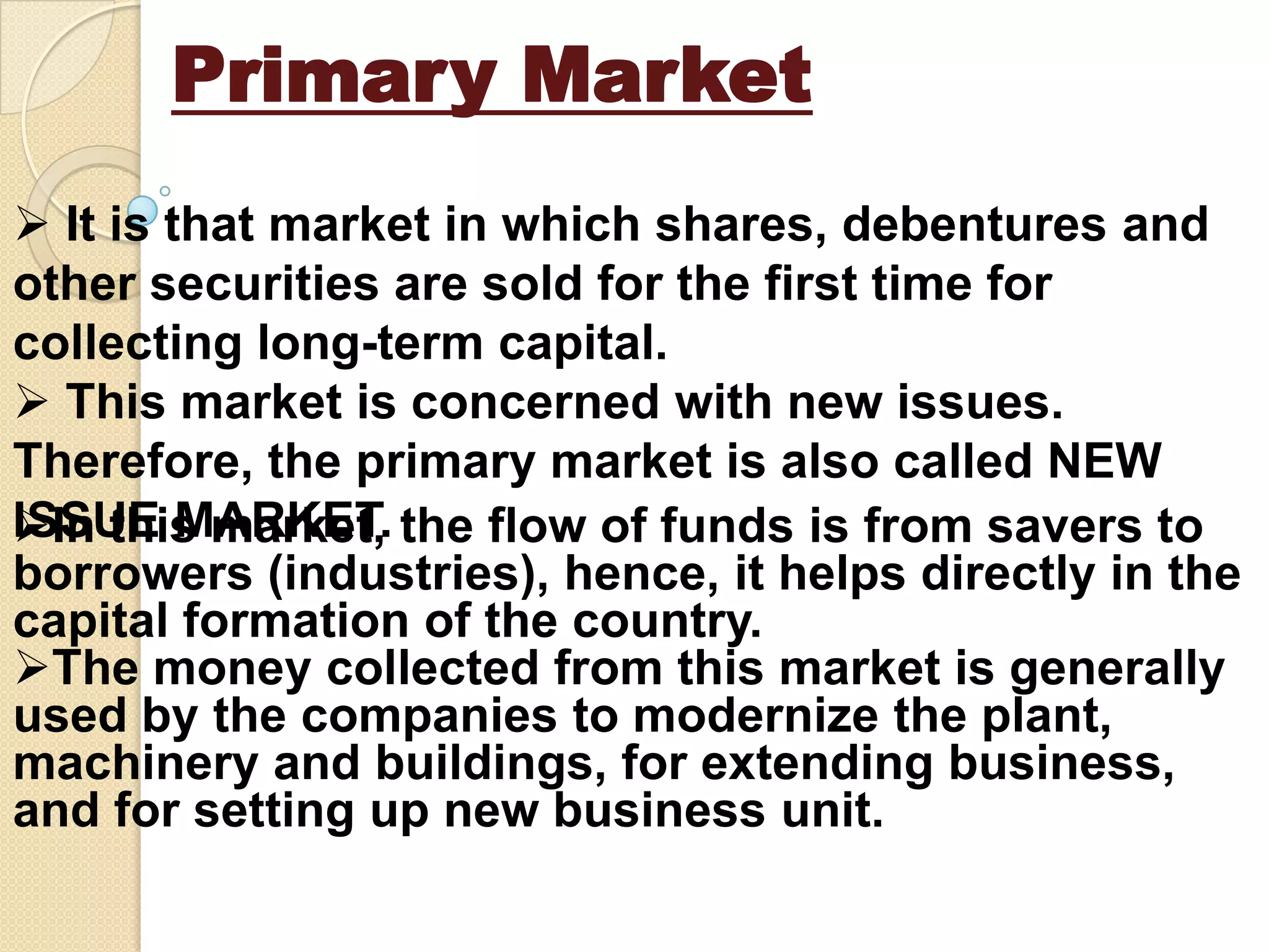 Primary Market
 It is that market in which shares, debentures and
other securities are sold for the first time for
collecting long-term capital.
 This market is concerned with new issues.
Therefore, the primary market is also called NEW
ISSUE MARKET.In this market, the flow of funds is from savers to
borrowers (industries), hence, it helps directly in the
capital formation of the country.
The money collected from this market is generally
used by the companies to modernize the plant,
machinery and buildings, for extending business,
and for setting up new business unit.
 