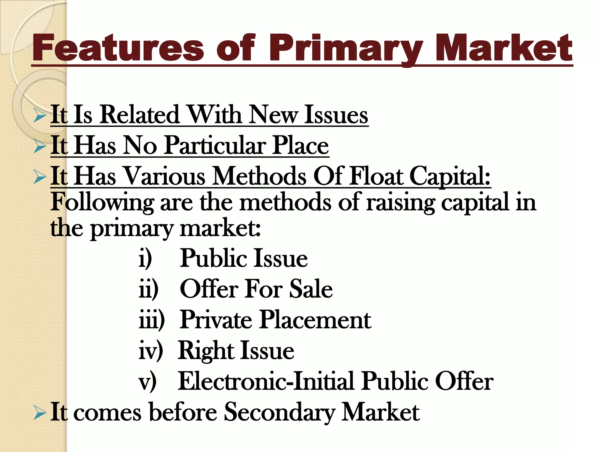 Features of Primary Market
It Is Related With New Issues
It Has No Particular Place
It Has Various Methods Of Float Capital:
Following are the methods of raising capital in
the primary market:
i) Public Issue
ii) Offer For Sale
iii) Private Placement
iv) Right Issue
v) Electronic-Initial Public Offer
It comes before Secondary Market
 