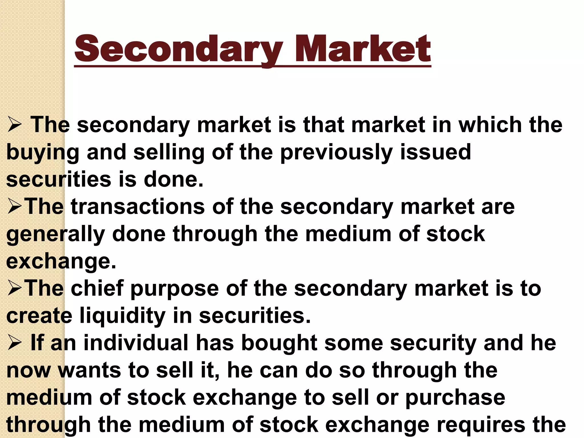 Secondary Market
 The secondary market is that market in which the
buying and selling of the previously issued
securities is done.
The transactions of the secondary market are
generally done through the medium of stock
exchange.
The chief purpose of the secondary market is to
create liquidity in securities.
 If an individual has bought some security and he
now wants to sell it, he can do so through the
medium of stock exchange to sell or purchase
through the medium of stock exchange requires the
 