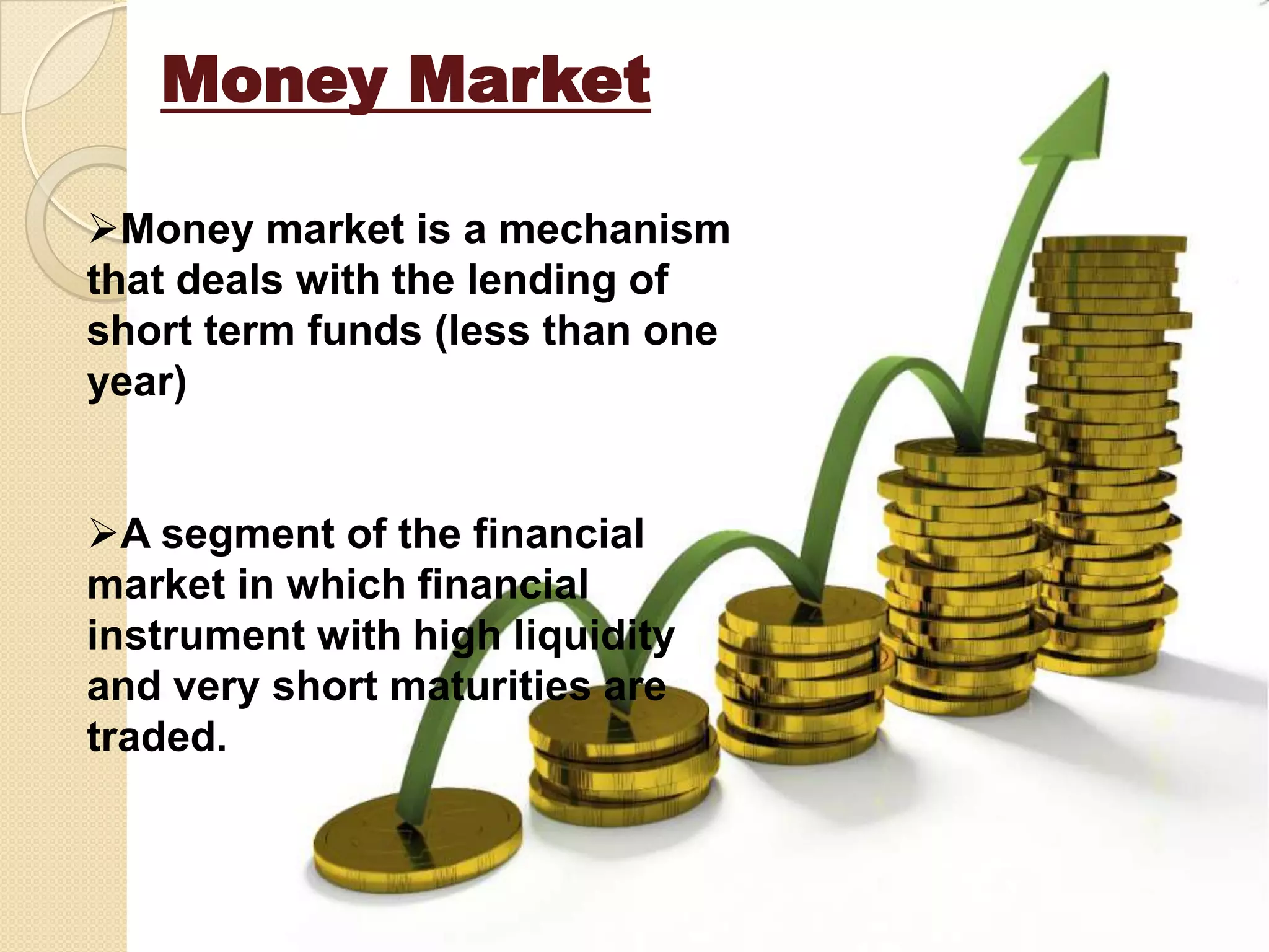 Money Market
Money market is a mechanism
that deals with the lending of
short term funds (less than one
year)
A segment of the financial
market in which financial
instrument with high liquidity
and very short maturities are
traded.
 