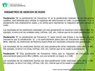 Ponderación ‘A’ La ponderación de frecuencia ‘A’ es la ponderación estándar de las frecuencias
audibles, está diseñada para reflejar la respuesta del oído humano al ruido. La ponderación ‘A’ es la
ponderación más ampliamente usada, y se utiliza para representar la respuesta del oído humano al
ruido.
Los resultados de las mediciones realizadas con esta ponderación se muestran como dB(A) o dBA. Por
ejemplo, la letra A en las unidades LAeq, LAFmax, LAE, etc, indican que se ha usado ponderación ‘A’.
Ponderación ‘C’ La ponderación de frecuencia ‘C’ pone mucho más énfasis a los sonidos de baja
frecuencia que la ponderación ‘A’, y es esencialmente plana para las frecuencias entre 31,5Hz y
8kHz. Además, las mediciones de Potencia Sonora Peak son realizadas utilizando esta ponderación.
Los resultados de las mediciones hechas con esta ponderación serán mostradas como dB(C) o dBC.
Por ejemplo, la letra C en LCeq, LCFmax, LCE, etc, indican que se ha usado la ponderación ‘C’.
Ponderación ‘Z’ Esta ponderación de frecuencia indica que la respuesta de frecuencia será
esencialmente plana entre 8Hz a 20kHz, con una variación no mayor a ±1.5dB.
Los resultados de las mediciones hechas con esta ponderación serán mostradas como dB(Z) o dBZ.
Por ejemplo, la letra Z en LZeq, LZFmax, LZE, etc, indican que se ha usado la ponderación ‘Z’.
PARÁMETROS DE MEDICION DE RUIDO
FUENTE: GUÍA PARA TERMINOLOGÍA DE MEDICION DE RUIDO - CIRRUS RESEARCH S.L.
 