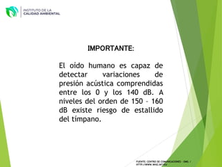 IMPORTANTE:
El oído humano es capaz de
detectar variaciones de
presión acústica comprendidas
entre los 0 y los 140 dB. A
niveles del orden de 150 – 160
dB existe riesgo de estallido
del tímpano.
FUENTE: CENTRO DE COMUNICACIONES – OMS. /
HTTP://WWW.WHO.INT/ES/
 