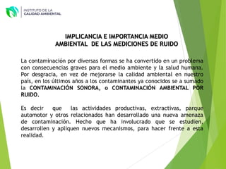 IMPLICANCIA E IMPORTANCIA MEDIO
AMBIENTAL DE LAS MEDICIONES DE RUIDO
La contaminación por diversas formas se ha convertido en un problema
con consecuencias graves para el medio ambiente y la salud humana.
Por desgracia, en vez de mejorarse la calidad ambiental en nuestro
país, en los últimos años a los contaminantes ya conocidos se a sumado
la CONTAMINACIÓN SONORA, o CONTAMINACIÓN AMBIENTAL POR
RUIDO.
Es decir que las actividades productivas, extractivas, parque
automotor y otros relacionados han desarrollado una nueva amenaza
de contaminación. Hecho que ha involucrado que se estudien,
desarrollen y apliquen nuevos mecanismos, para hacer frente a esta
realidad.
 