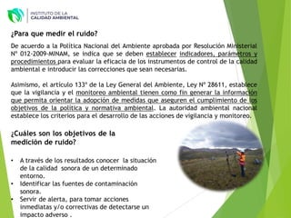 ¿Para que medir el ruido?
¿Cuáles son los objetivos de la
medición de ruido?
• A través de los resultados conocer la situación
de la calidad sonora de un determinado
entorno.
• Identificar las fuentes de contaminación
sonora.
• Servir de alerta, para tomar acciones
inmediatas y/o correctivas de detectarse un
impacto adverso .
De acuerdo a la Política Nacional del Ambiente aprobada por Resolución Ministerial
Nº 012-2009-MINAM, se indica que se deben establecer indicadores, parámetros y
procedimientos para evaluar la eficacia de los instrumentos de control de la calidad
ambiental e introducir las correcciones que sean necesarias.
Asimismo, el artículo 133º de la Ley General del Ambiente, Ley Nº 28611, establece
que la vigilancia y el monitoreo ambiental tienen como fin generar la información
que permita orientar la adopción de medidas que aseguren el cumplimiento de los
objetivos de la política y normativa ambiental. La autoridad ambiental nacional
establece los criterios para el desarrollo de las acciones de vigilancia y monitoreo.
 