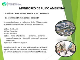 MONITOREO DE RUIDO AMBIENTAL
1. DISEÑO DEL PLAN MONITOREO DE RUIDO AMBIENTAL
1.1 Identificación de la zona de aplicación
En concordancia con el reglamento de los ECA para ruido,
se deberá identificar la zona de estudio, los cuales son:
(a) Zona Residencial.
(b)Zona Comercial.
(c) Zona Industrial.
(d)Zona mixta (Residencial – comercial, comercial –
industrial, residencial – industrial; residencial – comercial
– industrial).
(e) Zonas de protección especial.
Dicha información de la zona será anotada en la Hoja de
registro de datos de campo de ruido ambiental, la misma
que formará parte de los anexos del Informe de Monitoreo.
 