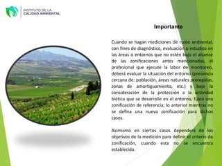 Cuando se hagan mediciones de ruido ambiental,
con fines de diagnóstico, evaluación o estudios en
las áreas o entornos que no estén bajo el alcance
de las zonificaciones antes mencionadas, el
profesional que ejecute la labor de monitoreo,
deberá evaluar la situación del entorno (presencia
cercana de: población, áreas naturales protegidas,
zonas de amortiguamiento, etc.) y bajo la
consideración de la protección a la actividad
biótica que se desarrolle en el entorno, fijará una
zonificación de referencia; lo anterior mientras no
se defina una nueva zonificación para dichos
casos.
Asimismo en ciertos casos dependerá de los
objetivos de la medición para definir el criterio de
zonificación, cuando esta no se encuentra
establecida.
Importante
 