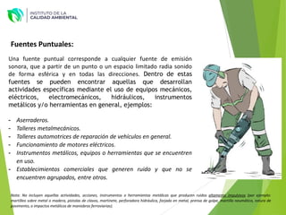 Fuentes Puntuales:
Una fuente puntual corresponde a cualquier fuente de emisión
sonora, que a partir de un punto o un espacio limitado radia sonido
de forma esférica y en todas las direcciones. Dentro de estas
fuentes se pueden encontrar aquellas que desarrollan
actividades específicas mediante el uso de equipos mecánicos,
eléctricos, electromecánicos, hidráulicos, instrumentos
metálicos y/o herramientas en general, ejemplos:
- Aserraderos.
- Talleres metalmecánicos.
- Talleres automotrices de reparación de vehículos en general.
- Funcionamiento de motores eléctricos.
- Instrumentos metálicos, equipos o herramientas que se encuentren
en uso.
- Establecimientos comerciales que generen ruido y que no se
encuentren agrupados, entre otros.
Nota: No incluyen aquellas actividades, acciones, instrumentos o herramientas metálicas que producen ruidos altamente impulsivos (por ejemplo:
martilleo sobre metal o madera, pistolas de clavos, martinete, perforadora hidráulica, forjado en metal, prensa de golpe, martillo neumático, rotura de
pavimento, o impactos metálicos de maniobras ferroviarias).
 