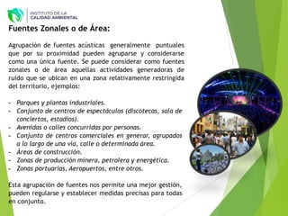 Fuentes Zonales o de Área:
Agrupación de fuentes acústicas generalmente puntuales
que por su proximidad pueden agruparse y considerarse
como una única fuente. Se puede considerar como fuentes
zonales o de área aquellas actividades generadoras de
ruido que se ubican en una zona relativamente restringida
del territorio, ejemplos:
- Parques y plantas industriales.
- Conjunto de centros de espectáculos (discotecas, sala de
conciertos, estadios).
- Avenidas o calles concurridas por personas.
- Conjunto de centros comerciales en generar, agrupados
a lo largo de una vía, calle o determinada área.
- Áreas de construcción.
- Zonas de producción minera, petrolera y energética.
- Zonas portuarias, Aeropuertos, entre otros.
Esta agrupación de fuentes nos permite una mejor gestión,
pueden regularse y establecer medidas precisas para todas
en conjunto.
 
