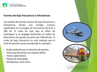Fuentes de baja frecuencia o infrasónicas
Las fuentes de emisión sonora de baja frecuencia o
infrasónicas tienen una energía acústica
significativa en el margen de frecuencias de 8 Hz a
100 Hz. El ruido de este tipo es difícil de
amortiguar y se propaga fácilmente en todas las
direcciones (se puede escuchar por kilómetros). El
ruido de baja frecuencia es más molesto que el
nivel de presión sonora ponderada A, ejemplos:
- Ruido producido por la vibración de puentes.
- Trenes que funcionan con motores diésel.
- Trenes subterráneos.
- Plantas de estampado.
- Helicópteros, entre otros.
 
