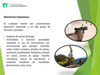 Altamente impulsivas:
Es cualquier fuente con características
altamente impulsivas y un alto grado de
intrusión, ejemplos:
- Disparos de armas de fuego
- Actividades o acciones ejecutadas
mediante el uso de instrumentos y/o
herramientas (por ejemplo: martilleo
sobre metal o madera, pistolas de clavos,
martinete, perforadora hidráulica, forjado
en metal, prensa de golpe, martillo
neumático, rotura de pavimento, o
impactos metálicos de maniobras
ferroviarias), entre otros.
 
