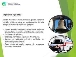 Impulsivas regulares:
Son las fuentes de ruido impulsivo que no tienen la
energía suficiente para ser denominadas de alta
energía o altamente impulsiva, ejemplos:
- Golpes de cierre de puerta de automóvil, juego de
pelota al aire libre tales como fútbol o baloncesto.
- Campanas de iglesias.
- Bocinas y alarmas de seguridad de vehículos.
- Sirenas de vehículos policiales, vehículos de
bomberos y ambulancias.
- Paso rápido de vuelos rasante de aeronaves
militares, entre otros.
 