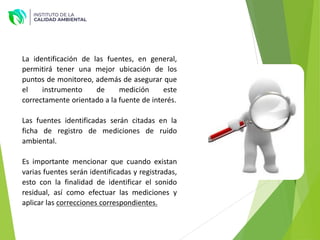 La identificación de las fuentes, en general,
permitirá tener una mejor ubicación de los
puntos de monitoreo, además de asegurar que
el instrumento de medición este
correctamente orientado a la fuente de interés.
Las fuentes identificadas serán citadas en la
ficha de registro de mediciones de ruido
ambiental.
Es importante mencionar que cuando existan
varias fuentes serán identificadas y registradas,
esto con la finalidad de identificar el sonido
residual, así como efectuar las mediciones y
aplicar las correcciones correspondientes.
 