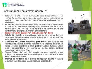 • Calibrador acústico: Es el instrumento normalizado utilizado para
verificar la exactitud de la respuesta acústica de los instrumentos de
medición y que satisface las especificaciones declaradas por el
fabricante.
• Decibel (dB): Unidad adimensional usada para expresar el logaritmo de
la razón entre una cantidad medida y una cantidad de referencia. Es la
décima parte del Bel (B), y se refiere a la unidad en la que
habitualmente se expresa el nivel de presión sonora.
• Decibel “A” dB(A), Decibel “C” dB(C), Decibel “Z” dB(Z):
• Emisión de ruido: Es la generación de ruido por parte de una fuente o
conjunto de fuentes dentro de un área definida, en el cual se desarrolla
una actividad determinada.
• Estándares de Calidad Ambiental para Ruido: Son aquellos que
consideran los niveles máximos de ruido en el ambiente exterior, los
cuales no deben excederse a fin de proteger la salud humana. Dichos
niveles corresponden a los valores de presión sonora continua
equivalente con ponderación A.
• Fuente Emisora de ruido: Es cualquier elemento, asociado a una
actividad determinada, que es capaz de generar ruido hacia el exterior
de los límites de un predio.
• Intervalo de medición: Es el tiempo de medición durante el cual se
registra el nivel de presión sonora mediante un sonómetro.
DEFINICIONES Y CONCEPTOS GENERALES
 