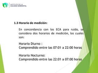 1.3 Horario de medición:
En concordancia con los ECA para ruido, se
considera dos horarios de medición, los cuales
son:
Horario Diurno :
Comprendido entre las 07:01 a 22:00 horas
Horario Nocturno:
Comprendido entre las 22:01 a 07:00 horas
 