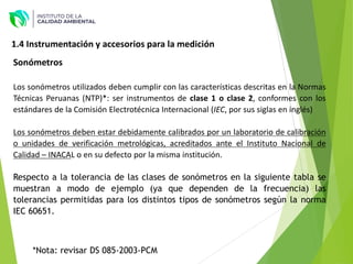 1.4 Instrumentación y accesorios para la medición
Sonómetros
Los sonómetros utilizados deben cumplir con las características descritas en la Normas
Técnicas Peruanas (NTP)*: ser instrumentos de clase 1 o clase 2, conformes con los
estándares de la Comisión Electrotécnica Internacional (IEC, por sus siglas en inglés)
Los sonómetros deben estar debidamente calibrados por un laboratorio de calibración
o unidades de verificación metrológicas, acreditados ante el Instituto Nacional de
Calidad – INACAL o en su defecto por la misma institución.
Respecto a la tolerancia de las clases de sonómetros en la siguiente tabla se
muestran a modo de ejemplo (ya que dependen de la frecuencia) las
tolerancias permitidas para los distintos tipos de sonómetros según la norma
IEC 60651.
*Nota: revisar DS 085-2003-PCM
 
