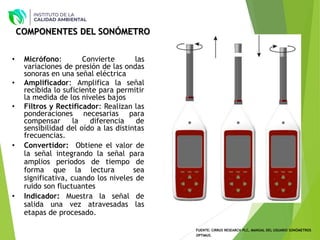 FUENTE: CIRRUS RESEARCH PLC, MANUAL DEL USUARIO SONÓMETROS
OPTIMUS.
COMPONENTES DEL SONÓMETRO
• Micrófono: Convierte las
variaciones de presión de las ondas
sonoras en una señal eléctrica
• Amplificador: Amplifica la señal
recibida lo suficiente para permitir
la medida de los niveles bajos
• Filtros y Rectificador: Realizan las
ponderaciones necesarias para
compensar la diferencia de
sensibilidad del oído a las distintas
frecuencias.
• Convertidor: Obtiene el valor de
la señal integrando la señal para
amplios periodos de tiempo de
forma que la lectura sea
significativa, cuando los niveles de
ruido son fluctuantes
• Indicador: Muestra la señal de
salida una vez atravesadas las
etapas de procesado.
 