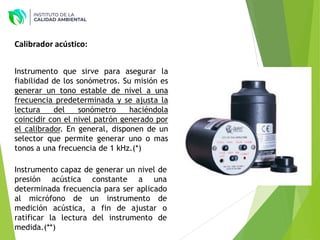 Instrumento capaz de generar un nivel de
presión acústica constante a una
determinada frecuencia para ser aplicado
al micrófono de un instrumento de
medición acústica, a fin de ajustar o
ratificar la lectura del instrumento de
medida.(**)
Instrumento que sirve para asegurar la
fiabilidad de los sonómetros. Su misión es
generar un tono estable de nivel a una
frecuencia predeterminada y se ajusta la
lectura del sonómetro haciéndola
coincidir con el nivel patrón generado por
el calibrador. En general, disponen de un
selector que permite generar uno o mas
tonos a una frecuencia de 1 kHz.(*)
Calibrador acústico:
 